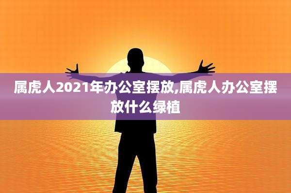 属虎人2021年办公室摆放,属虎人办公室摆放什么绿植