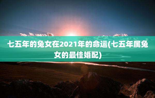 七五年的兔女在2021年的命运(七五年属兔女的最佳婚配)