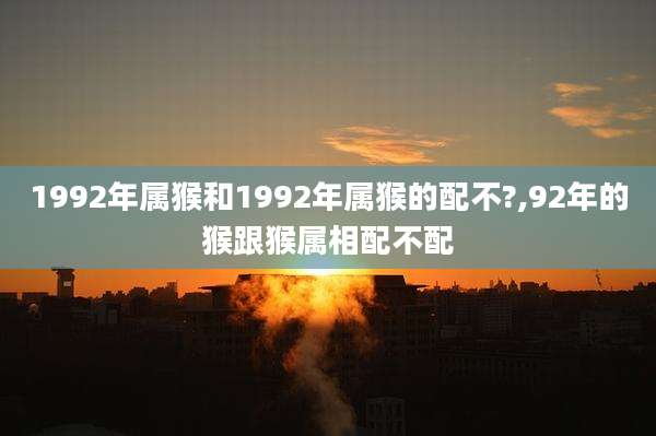 1992年属猴和1992年属猴的配不?,92年的猴跟猴属相配不配