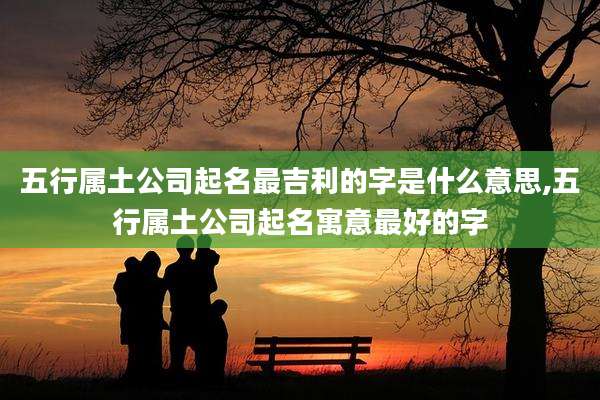 五行属土公司起名最吉利的字是什么意思,五行属土公司起名寓意最好的字
