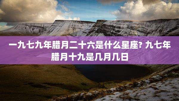 一九七九年腊月二十六是什么星座? 九七年腊月十九是几月几日