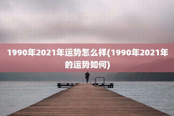 1990年2021年运势怎么样(1990年2021年的运势如何)