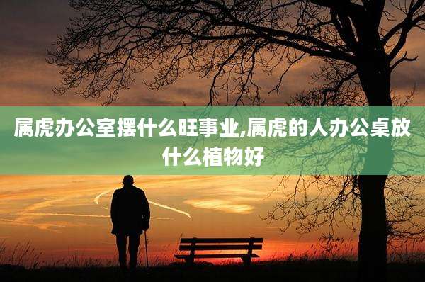 属虎办公室摆什么旺事业,属虎的人办公桌放什么植物好