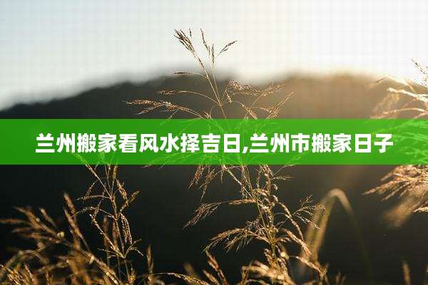 兰州搬家看风水择吉日,兰州市搬家日子