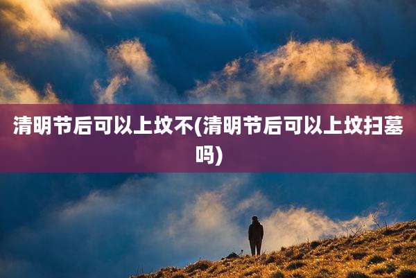 清明节后可以上坟不(清明节后可以上坟扫墓吗)