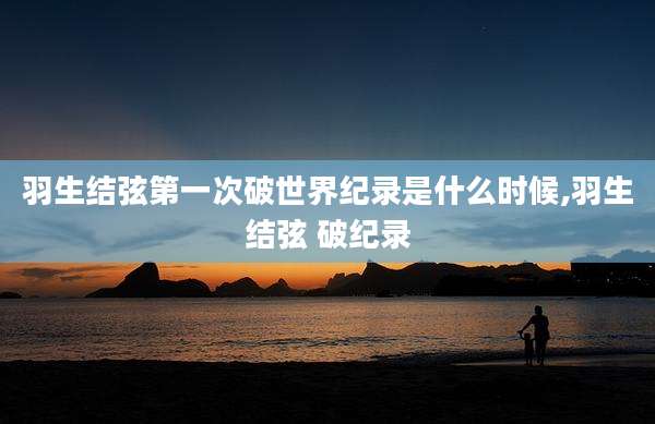 羽生结弦第一次破世界纪录是什么时候,羽生结弦 破纪录