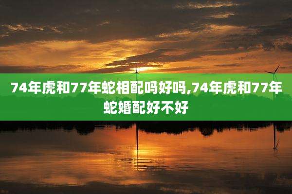74年虎和77年蛇相配吗好吗,74年虎和77年蛇婚配好不好