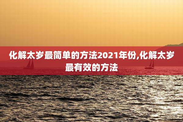 化解太岁最简单的方法2021年份,化解太岁最有效的方法