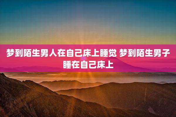 梦到陌生男人在自己床上睡觉 梦到陌生男子睡在自己床上