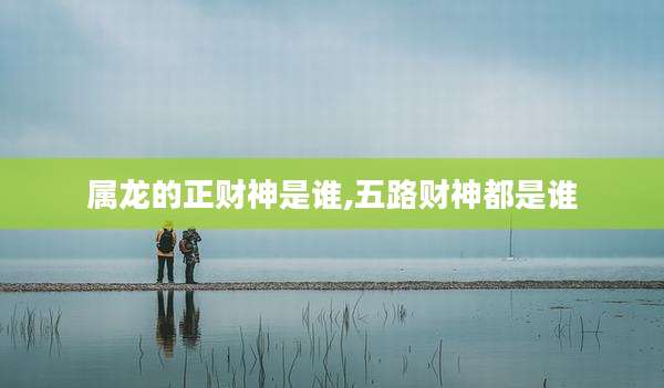 属龙的正财神是谁,五路财神都是谁