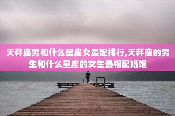 天秤座男和什么星座女最配排行,天秤座的男生和什么星座的女生最相配婚姻