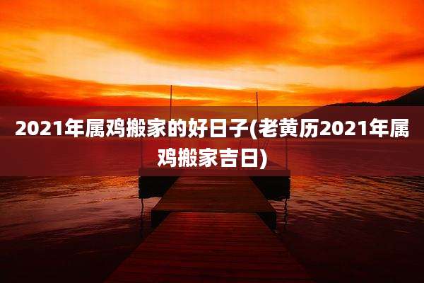 2021年属鸡搬家的好日子(老黄历2021年属鸡搬家吉日)