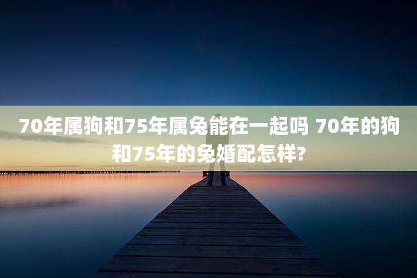70年属狗和75年属兔能在一起吗 70年的狗和75年的兔婚配怎样?