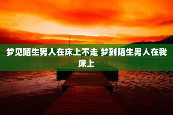梦见陌生男人在床上不走 梦到陌生男人在我床上