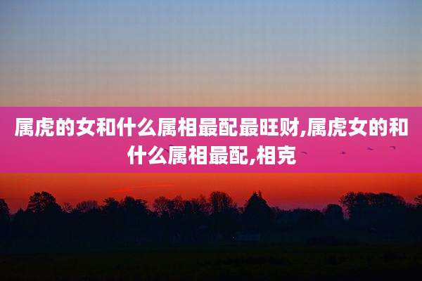 属虎的女和什么属相最配最旺财,属虎女的和什么属相最配,相克