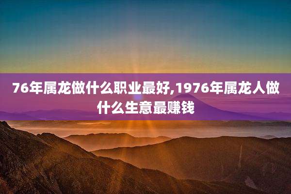 76年属龙做什么职业最好,1976年属龙人做什么生意最赚钱