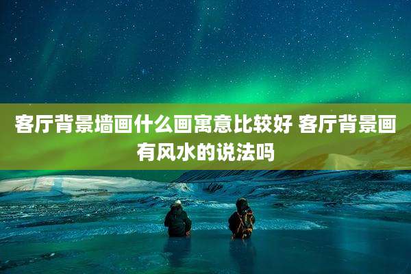 客厅背景墙画什么画寓意比较好 客厅背景画有风水的说法吗