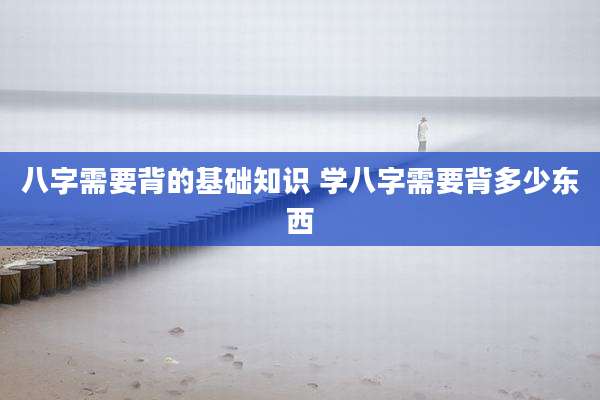 八字需要背的基础知识 学八字需要背多少东西