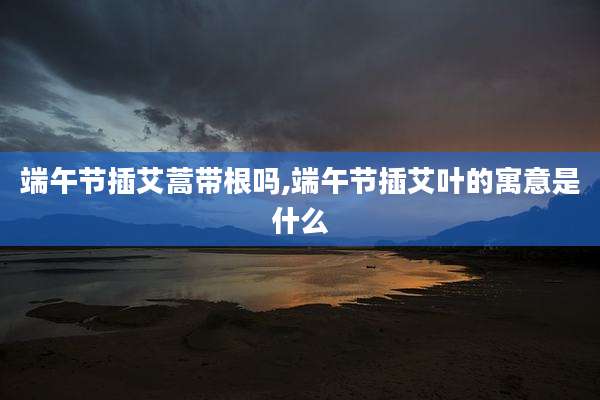 端午节插艾蒿带根吗,端午节插艾叶的寓意是什么