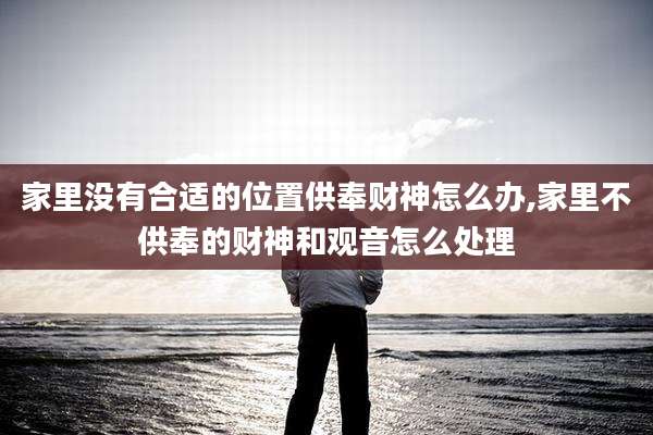 家里没有合适的位置供奉财神怎么办,家里不供奉的财神和观音怎么处理