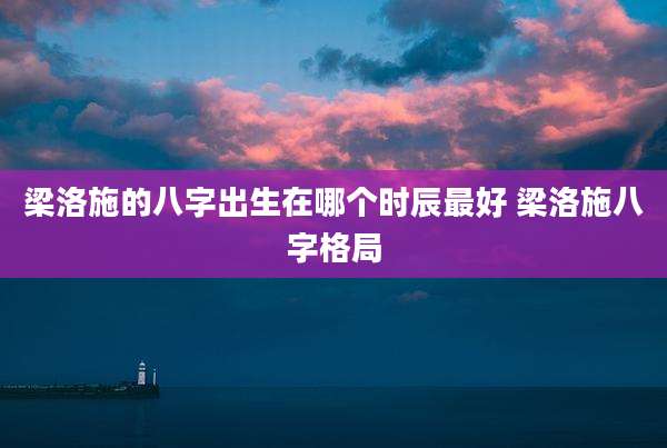 梁洛施的八字出生在哪个时辰最好 梁洛施八字格局