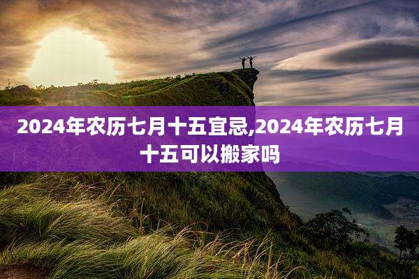2024年农历七月十五宜忌,2024年农历七月十五可以搬家吗