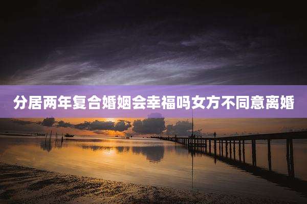 分居两年复合婚姻会幸福吗女方不同意离婚