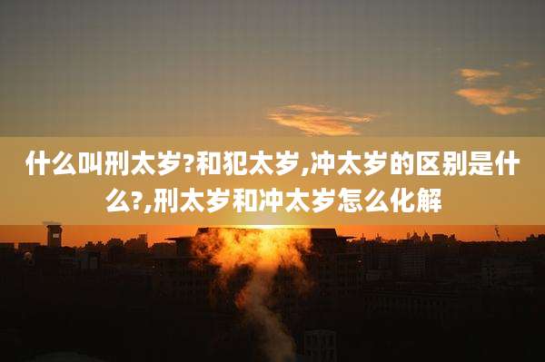 什么叫刑太岁?和犯太岁,冲太岁的区别是什么?,刑太岁和冲太岁怎么化解