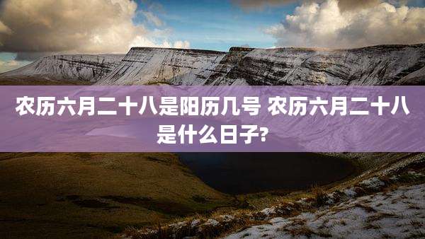 农历六月二十八是阳历几号 农历六月二十八是什么日子?