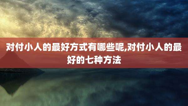 对付小人的最好方式有哪些呢,对付小人的最好的七种方法