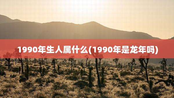 1990年生人属什么(1990年是龙年吗)