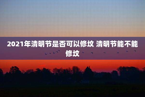 2021年清明节是否可以修坟 清明节能不能修坟