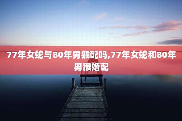77年女蛇与80年男猴配吗,77年女蛇和80年男猴婚配