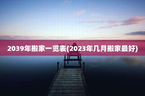 2039年搬家一览表(2023年几月搬家最好)