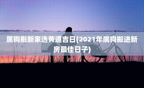 属狗搬新家选黄道吉日(2021年属狗搬进新房最佳日子)