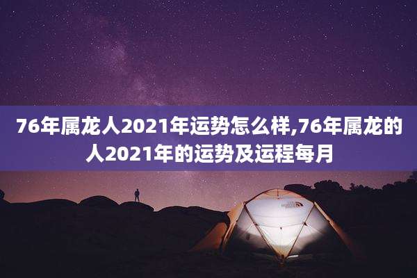 76年属龙人2021年运势怎么样,76年属龙的人2021年的运势及运程每月