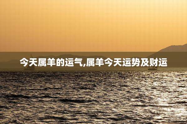 今天属羊的运气,属羊今天运势及财运