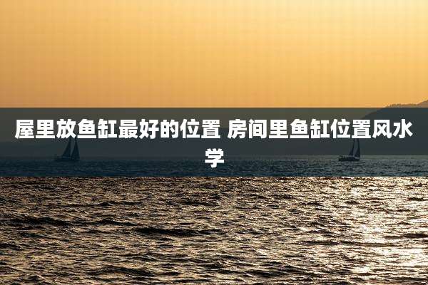 屋里放鱼缸最好的位置 房间里鱼缸位置风水学