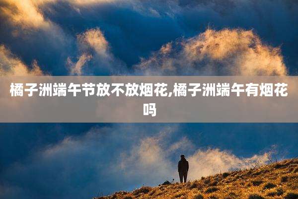 橘子洲端午节放不放烟花,橘子洲端午有烟花吗