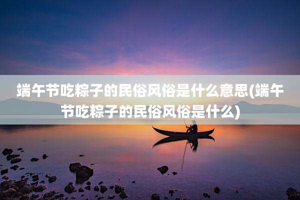 端午节吃粽子的民俗风俗是什么意思(端午节吃粽子的民俗风俗是什么)