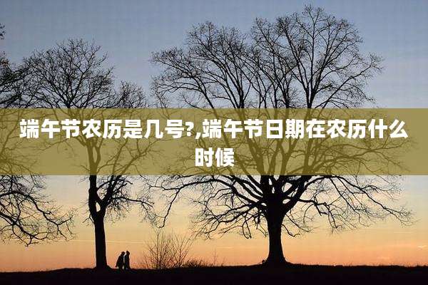 端午节农历是几号?,端午节日期在农历什么时候