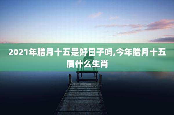 2021年腊月十五是好日子吗,今年腊月十五属什么生肖