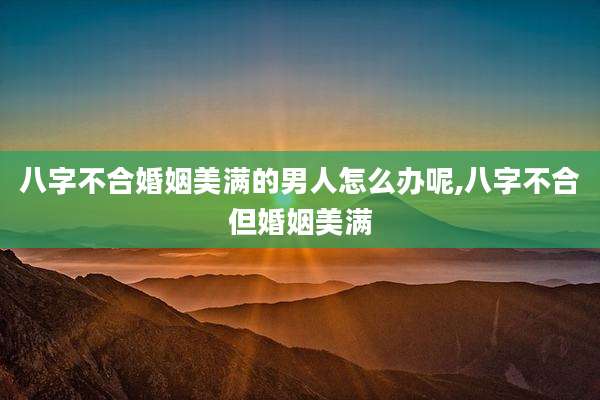 八字不合婚姻美满的男人怎么办呢,八字不合但婚姻美满