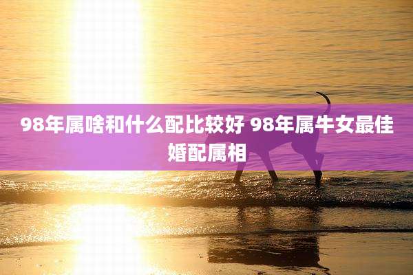 98年属啥和什么配比较好 98年属牛女最佳婚配属相