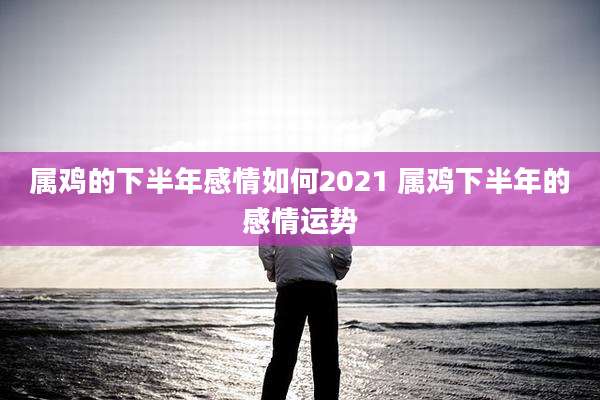 属鸡的下半年感情如何2021 属鸡下半年的感情运势