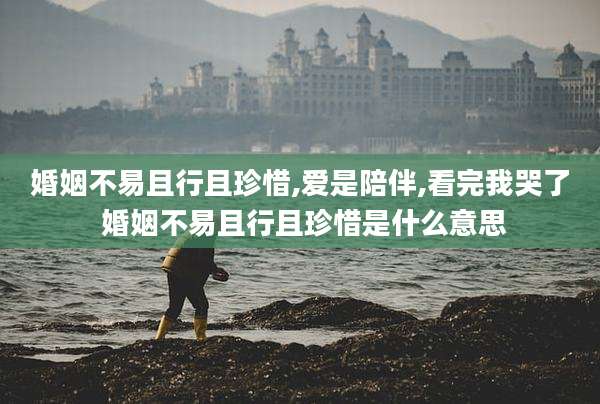 婚姻不易且行且珍惜,爱是陪伴,看完我哭了 婚姻不易且行且珍惜是什么意思