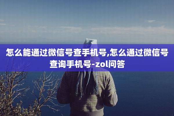 怎么能通过微信号查手机号,怎么通过微信号查询手机号-zol问答