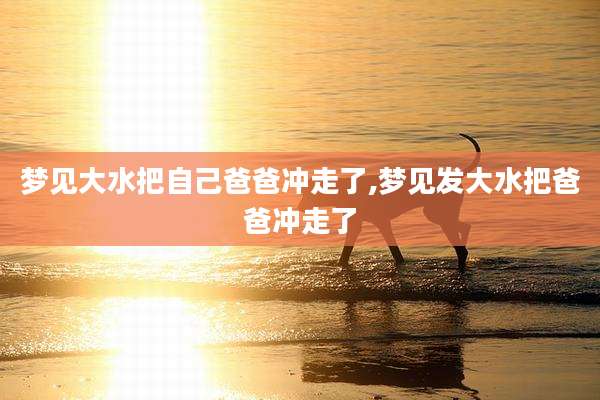 梦见大水把自己爸爸冲走了,梦见发大水把爸爸冲走了