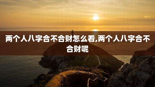 两个人八字合不合财怎么看,两个人八字合不合财呢