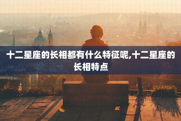 十二星座的长相都有什么特征呢,十二星座的长相特点